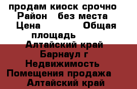 продам киоск срочно › Район ­ без места › Цена ­ 93 000 › Общая площадь ­ 12 - Алтайский край, Барнаул г. Недвижимость » Помещения продажа   . Алтайский край